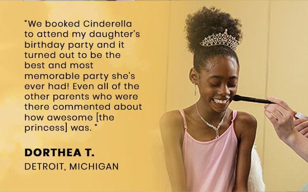 We booked Cinderella to attend my daughter's birthday party and it turned out to be the best and most memorable party she's ever had! Even all of the other parents who were there commented about how awesome [the princess] was.
											DORTHEA T.
											DETROIT, MICHIGAN