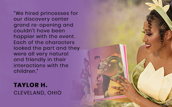 We hired princesses for our discovery center grand re-opening and couldn't have been happier with the event. Each of the characters looked the part and they were all very natural and friendly in their interactions with the children.”
											TAYLOR H.
											CLEVELAND, OHIO