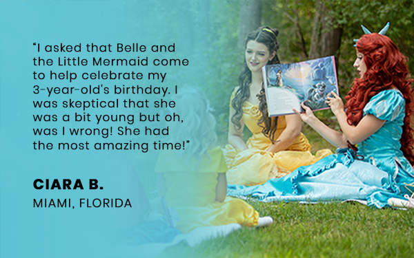 I asked that Belle and the Little Mermaid come to help celebrate my 3-year-old's birthday. I was skeptical that she was a bit young but oh, was I wrong! She had the most amazing time!
											CIARA B.
											MIAMI, FLORIDA